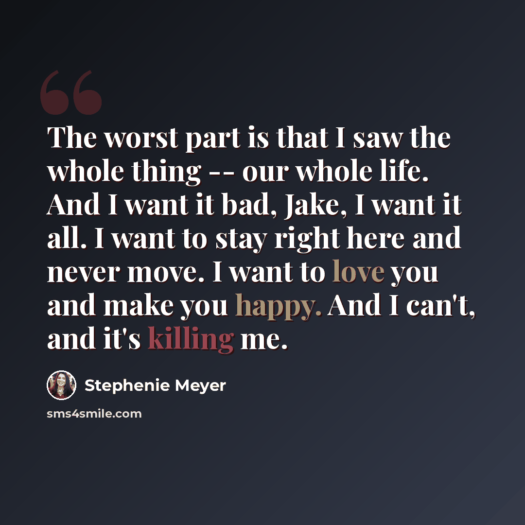 “The worst part is that I saw the whole thing -- our whole life. And I want it bad, Jake, I want it all. I want to stay right here and never move. I want to love you and make you happy. And I can't, and it's killing me.” quote by Stephenie Meyer