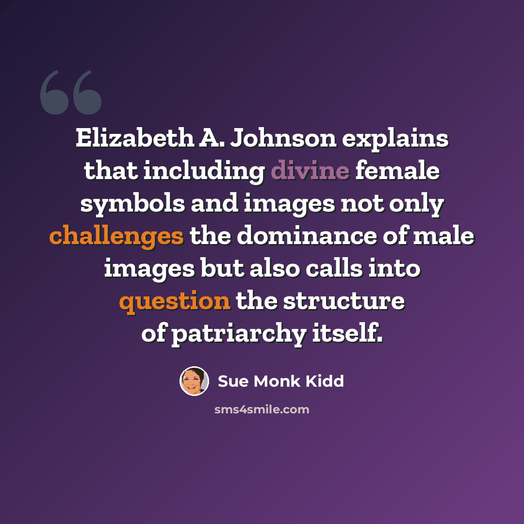“Elizabeth A. Johnson explains that including divine female symbols and images not only challenges the dominance of male images but also calls into question the structure of patriarchy itself.” quote by Sue Monk Kidd
