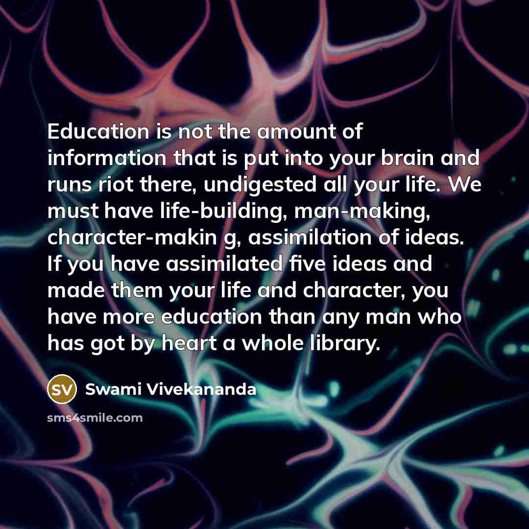 “Education is not the amount of information that is put into your brain and runs riot there, undigested all your life. We must have life-building, man-making, character-makin g, assimilation of ideas. If you have assimilated five ideas and made them your life and character, you have more education…” quote by Swami Vivekananda