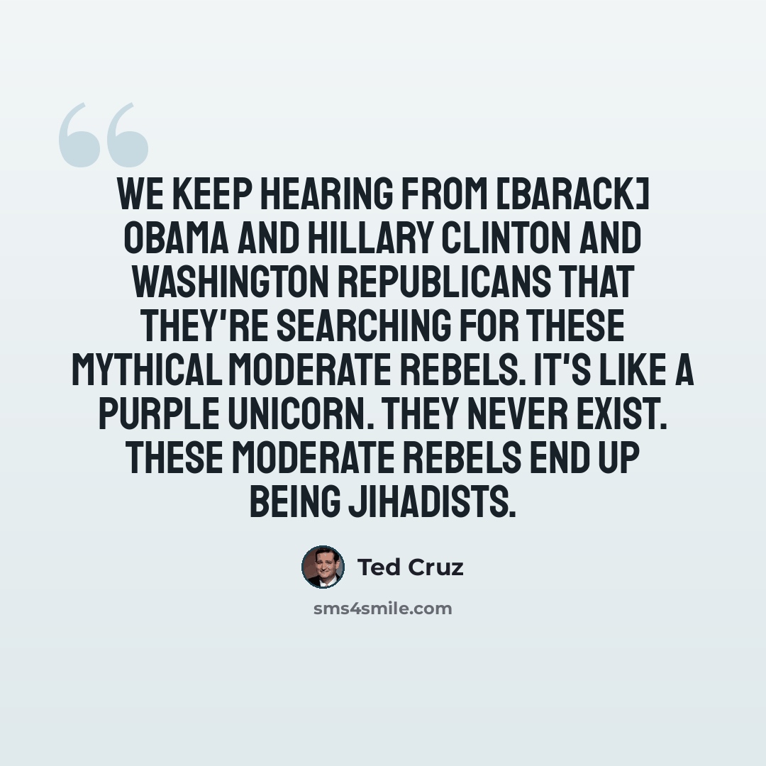 “We keep hearing from [Barack] Obama and Hillary Clinton and Washington Republicans that they're searching for these mythical moderate rebels. It's like a purple unicorn. They never exist. These moderate rebels end up being jihadists.” quote by Ted Cruz
