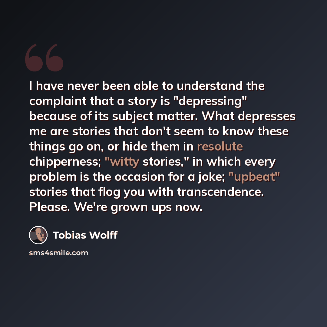 “I have never been able to understand the complaint that a story is "depressing" because of its subject matter. What depresses me are stories that don't seem to know these things go on, or hide them in resolute chipperness; "witty stories," in which every problem is the occasion for a joke…” quote by Tobias Wolff