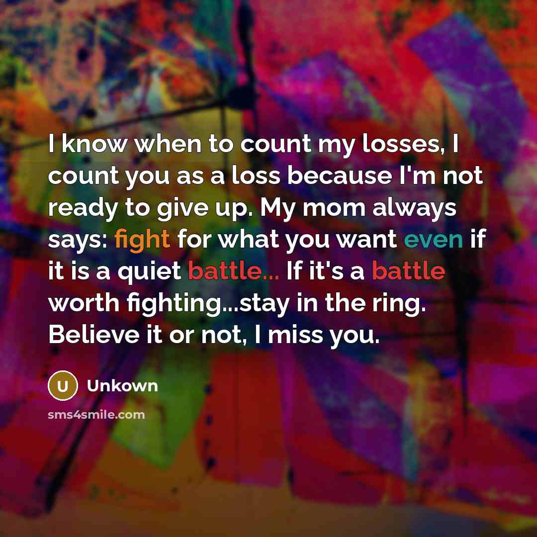 “I know when to count my losses, I count you as a loss because I'm not ready to give up. My mom always says: fight for what you want even if it is a quiet battle... If it's a battle worth fighting...stay in the ring. Believe it or not, I miss you.” quote by Unkown