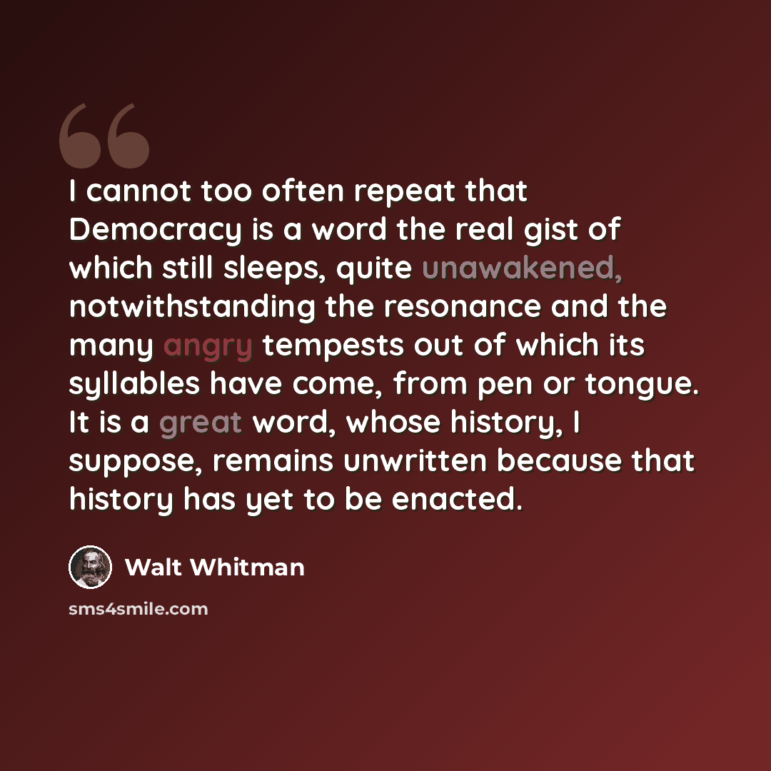 “I cannot too often repeat that Democracy is a word the real gist of which still sleeps, quite unawakened, notwithstanding the resonance and the many angry tempests out of which its syllables have come, from pen or tongue. It is a great word, whose history, I suppose, remains unwritten because that…” quote by Walt Whitman