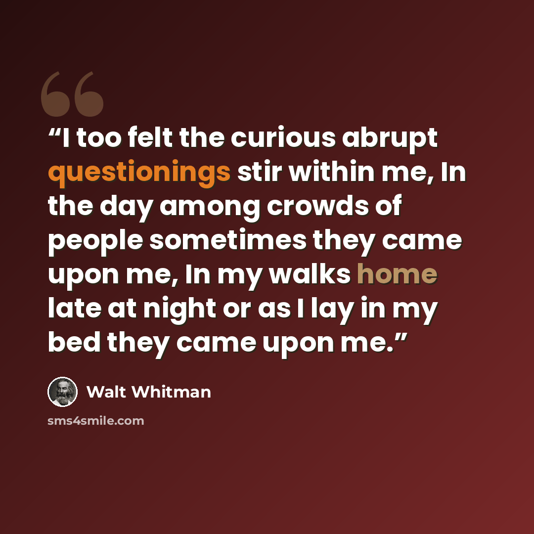 “I too felt the curious abrupt questionings stir within me, In the day among crowds of people sometimes they came upon me, In my walks home late at night or as I lay in my bed they came upon me.” quote by Walt Whitman