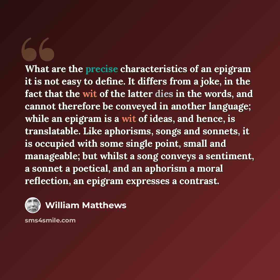 “What are the precise characteristics of an epigram it is not easy to define. It differs from a joke, in the fact that the wit of the latter dies in the words, and cannot therefore be conveyed in another language; while an epigram is a wit of ideas, and hence, is translatable. Like aphorisms, songs…” quote by William Matthews