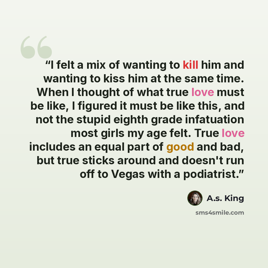 “I felt a mix of wanting to kill him and wanting to kiss him at the same time. When I thought of what true love must be like, I figured it must be like this, and not the stupid eighth grade infatuation most girls my age felt. True love includes an equal part of good and bad, but true sticks around…” quote by A.S. King