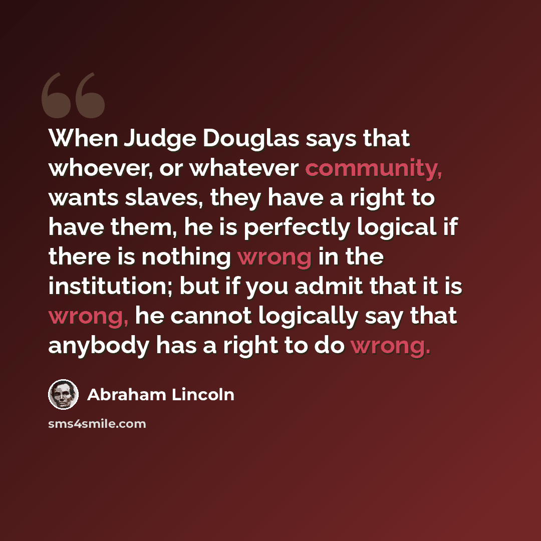 “When Judge Douglas says that whoever, or whatever community, wants slaves, they have a right to have them, he is perfectly logical if there is nothing wrong in the institution; but if you admit that it is wrong, he cannot logically say that anybody has a right to do wrong.” quote by Abraham Lincoln