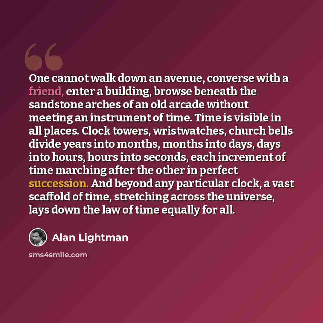“One cannot walk down an avenue, converse with a friend, enter a building, browse beneath the sandstone arches of an old arcade without meeting an instrument of time. Time is visible in all places. Clock towers, wristwatches, church bells divide years into months, months into days, days into hours…” quote by Alan Lightman