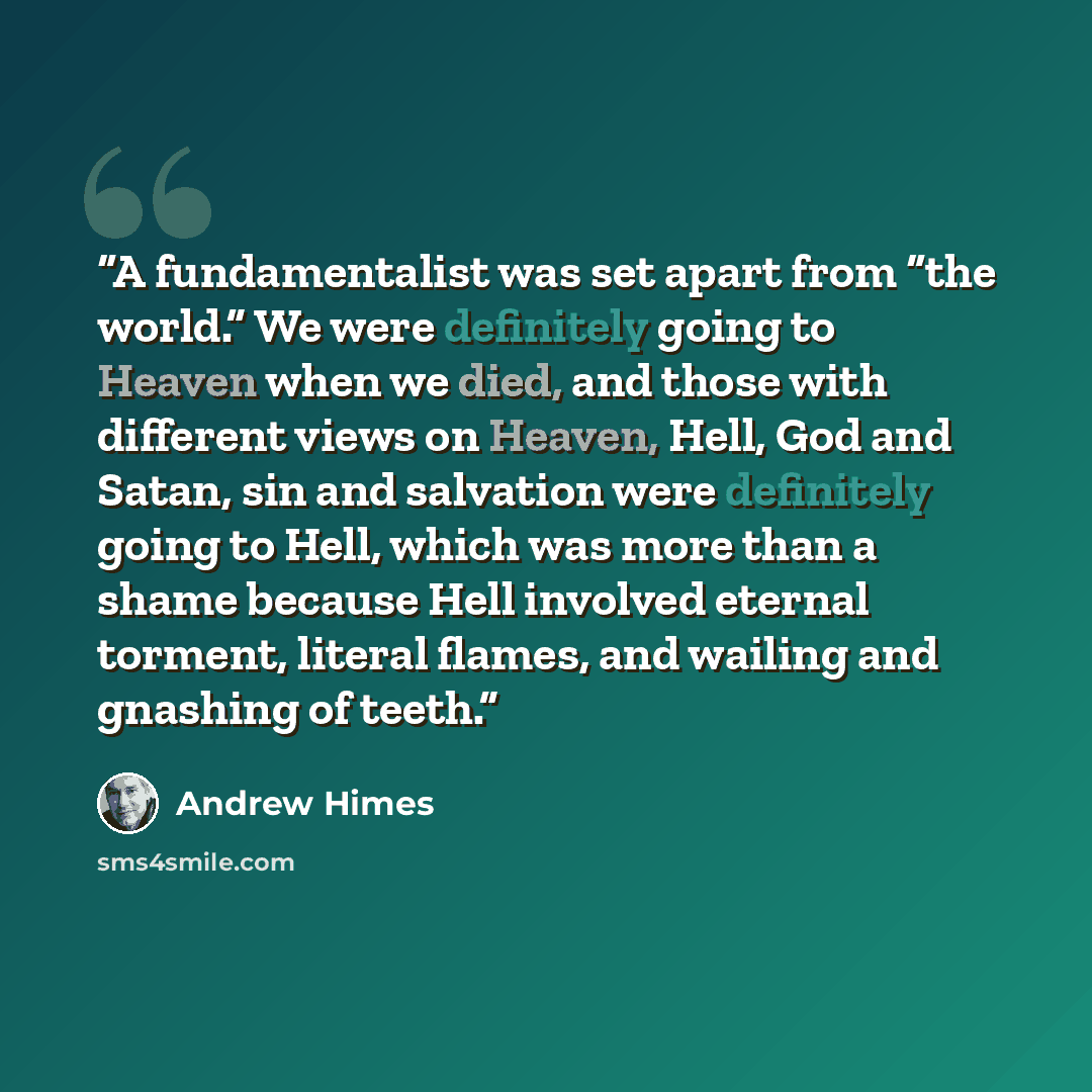 “A fundamentalist was set apart from “the world.” We were definitely going to Heaven when we died, and those with different views on Heaven, Hell, God and Satan, sin and salvation were definitely going to Hell, which was more than a shame because Hell involved eternal torment, literal flames, and…” quote by Andrew Himes