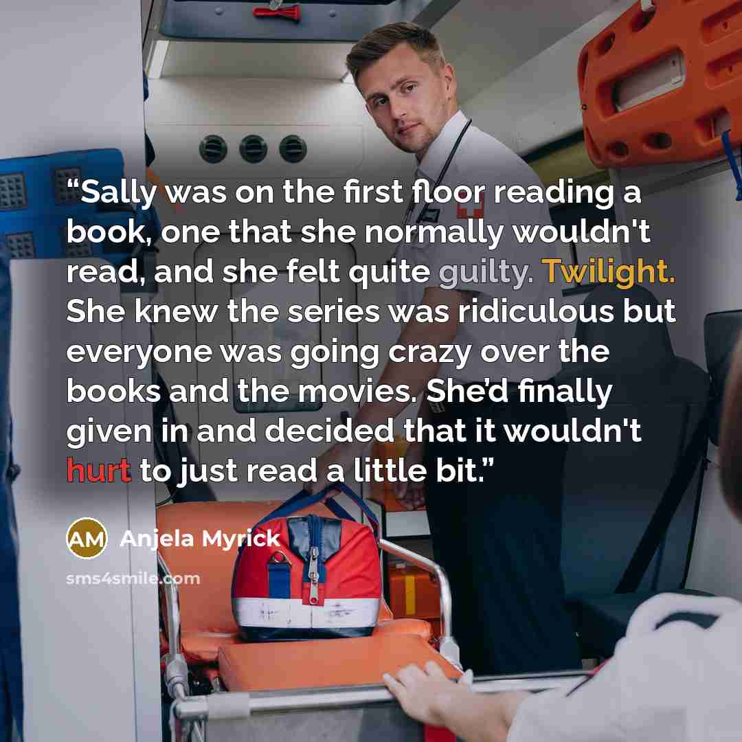 “Sally was on the first floor reading a book, one that she normally wouldn't read, and she felt quite guilty. Twilight. She knew the series was ridiculous but everyone was going crazy over the books and the movies. She’d finally given in and decided that it wouldn't hurt to just read a little bit.” quote by Anjela Myrick