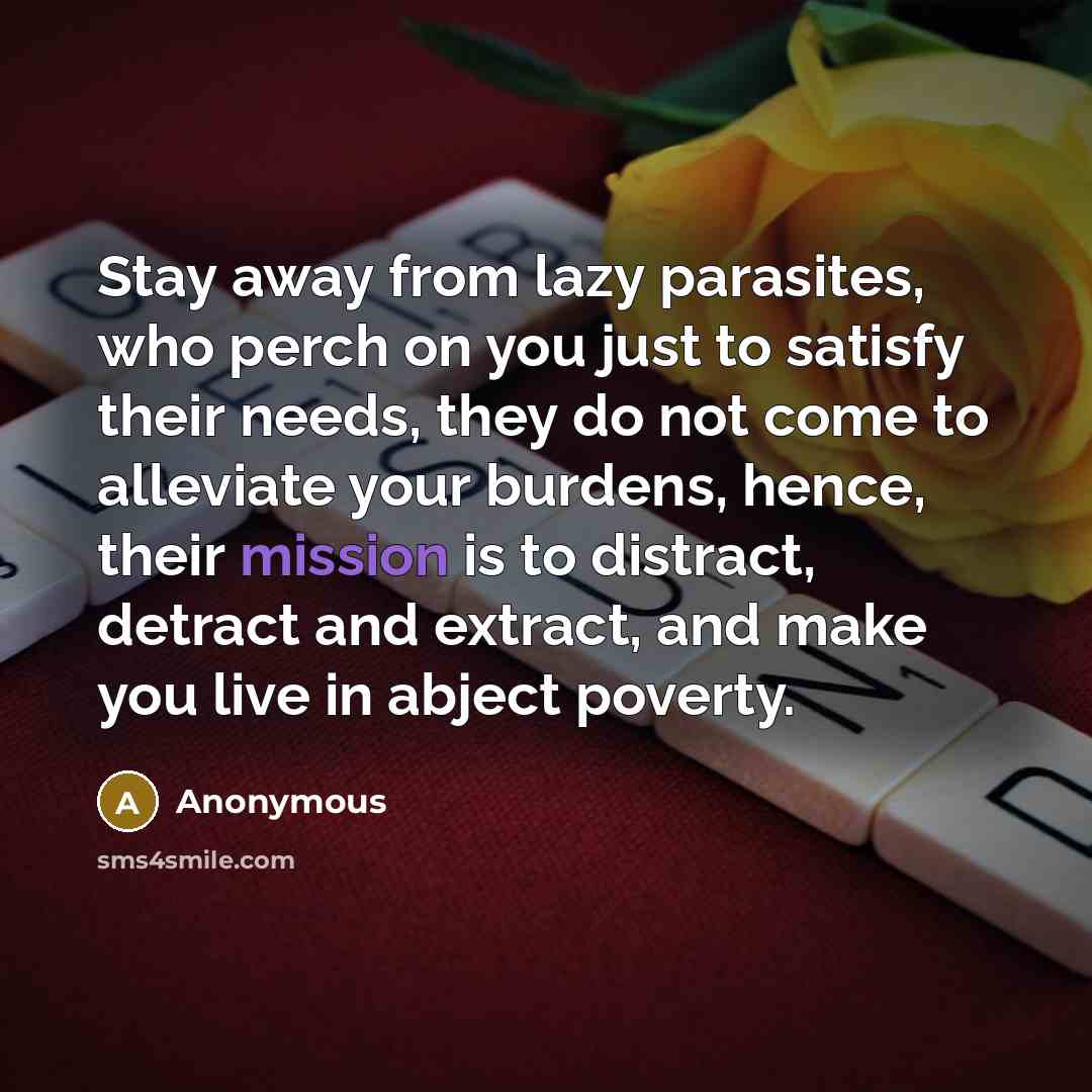 “Stay away from lazy parasites, who perch on you just to satisfy their needs, they do not come to alleviate your burdens, hence, their mission is to distract, detract and extract, and make you live in abject poverty.” quote by Anonymous
