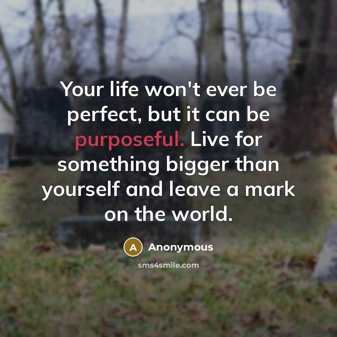 “Your life won't ever be perfect, but it can be purposeful. Live for something bigger than yourself and leave a mark on the world.” quote by Anonymous