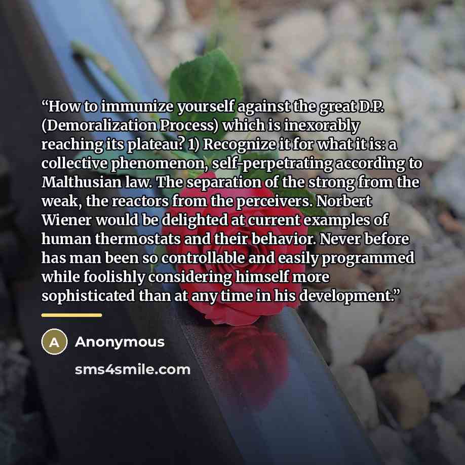 “How to immunize yourself against the great D.P. (Demoralization Process) which is inexorably reaching its plateau? 1) Recognize it for what it is: a collective phenomenon, self-perpetrating according to Malthusian law. The separation of the strong from the weak, the reactors from the perceivers…” quote by Anonymous