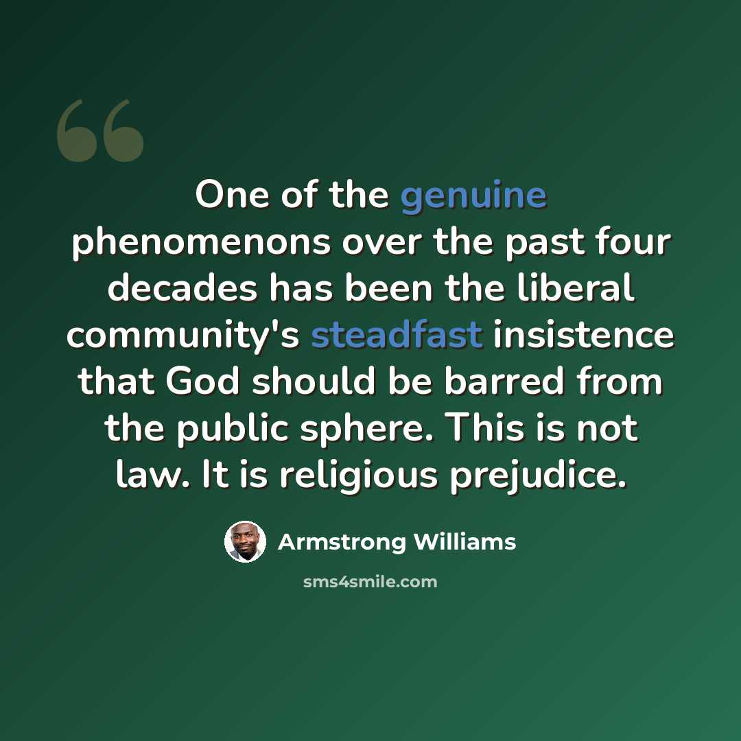 “One of the genuine phenomenons over the past four decades has been the liberal community's steadfast insistence that God should be barred from the public sphere. This is not law. It is religious prejudice.” quote by Armstrong Williams