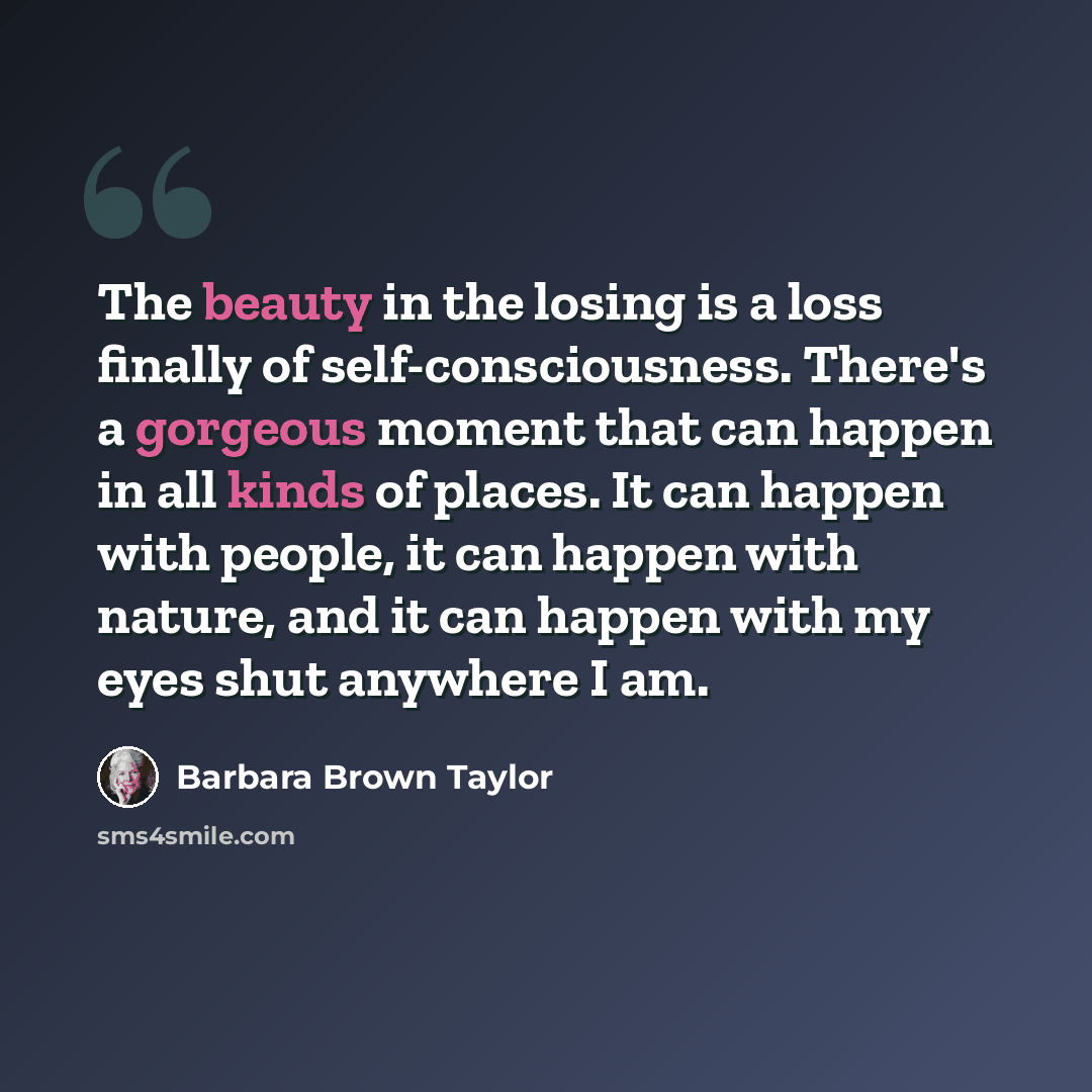 “The beauty in the losing is a loss finally of self-consciousness. There's a gorgeous moment that can happen in all kinds of places. It can happen with people, it can happen with nature, and it can happen with my eyes shut anywhere I am.” quote by Barbara Brown Taylor