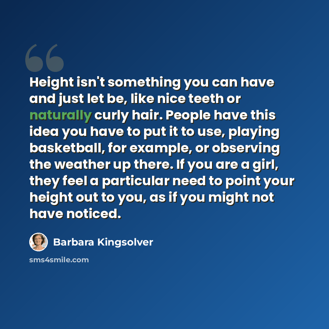 “Height isn't something you can have and just let be, like nice teeth or naturally curly hair. People have this idea you have to put it to use, playing basketball, for example, or observing the weather up there. If you are a girl, they feel a particular need to point your height out to you, as if…” quote by Barbara Kingsolver