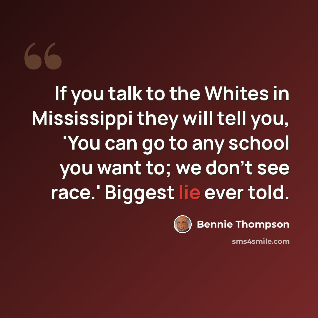 “If you talk to the Whites in Mississippi they will tell you, 'You can go to any school you want to; we don't see race.' Biggest lie ever told.” quote by Bennie Thompson