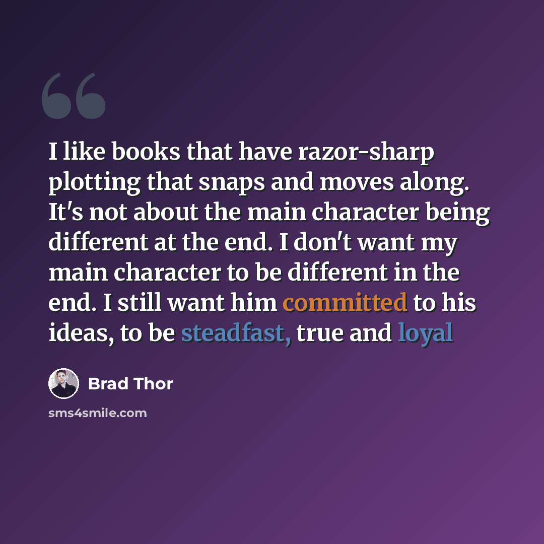 “I like books that have razor-sharp plotting that snaps and moves along. It's not about the main character being different at the end. I don't want my main character to be different in the end. I still want him committed to his ideas, to be steadfast, true and loyal” quote by Brad Thor