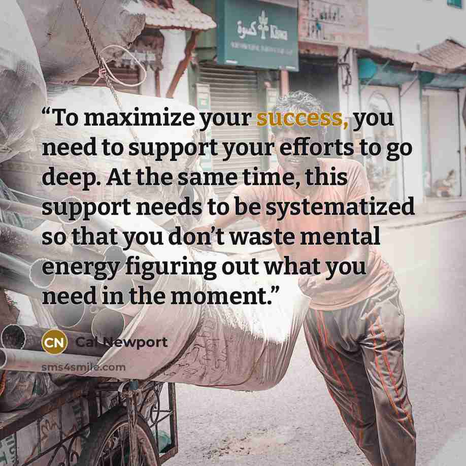 “To maximize your success, you need to support your efforts to go deep. At the same time, this support needs to be systematized so that you don’t waste mental energy figuring out what you need in the moment.” quote by Cal Newport