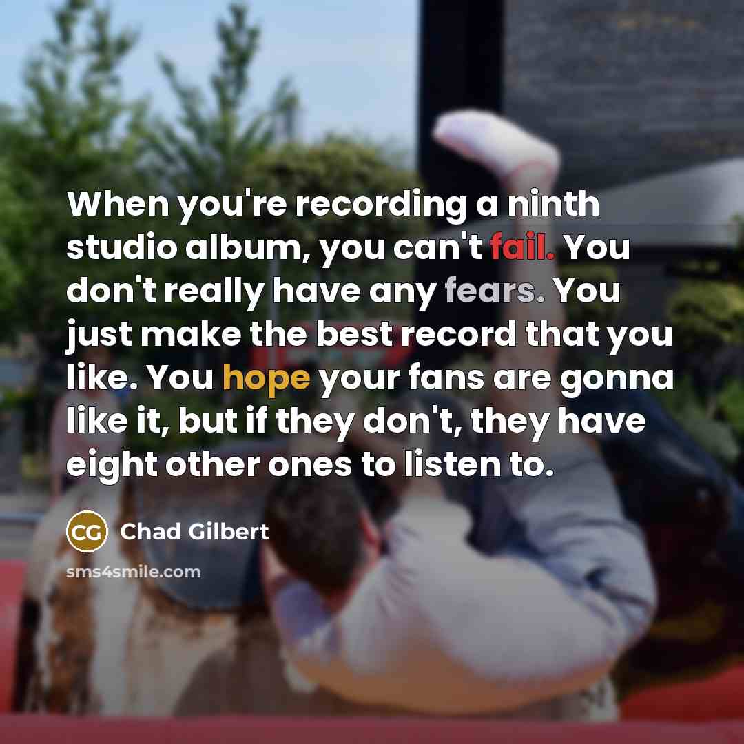 “When you're recording a ninth studio album, you can't fail. You don't really have any fears. You just make the best record that you like. You hope your fans are gonna like it, but if they don't, they have eight other ones to listen to.” quote by Chad Gilbert
