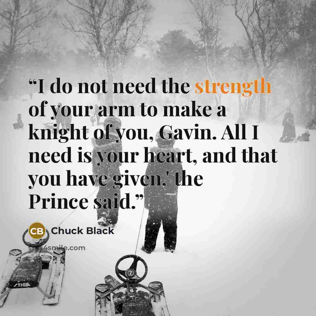“I do not need the strength of your arm to make a knight of you, Gavin. All I need is your heart, and that you have given,' the Prince said.” quote by Chuck Black