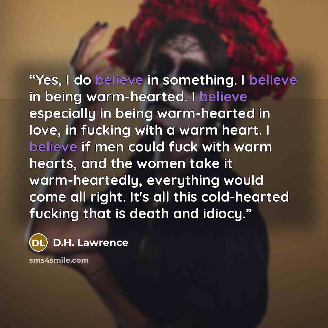“Yes, I do believe in something. I believe in being warm-hearted. I believe especially in being warm-hearted in love, in fucking with a warm heart. I believe if men could fuck with warm hearts, and the women take it warm-heartedly, everything would come all right. It's all this cold-hearted fucking…” quote by D.H. Lawrence
