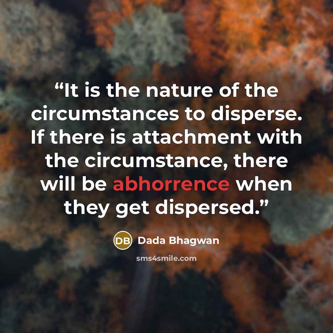 “It is the nature of the circumstances to disperse. If there is attachment with the circumstance, there will be abhorrence when they get dispersed.” quote by Dada Bhagwan