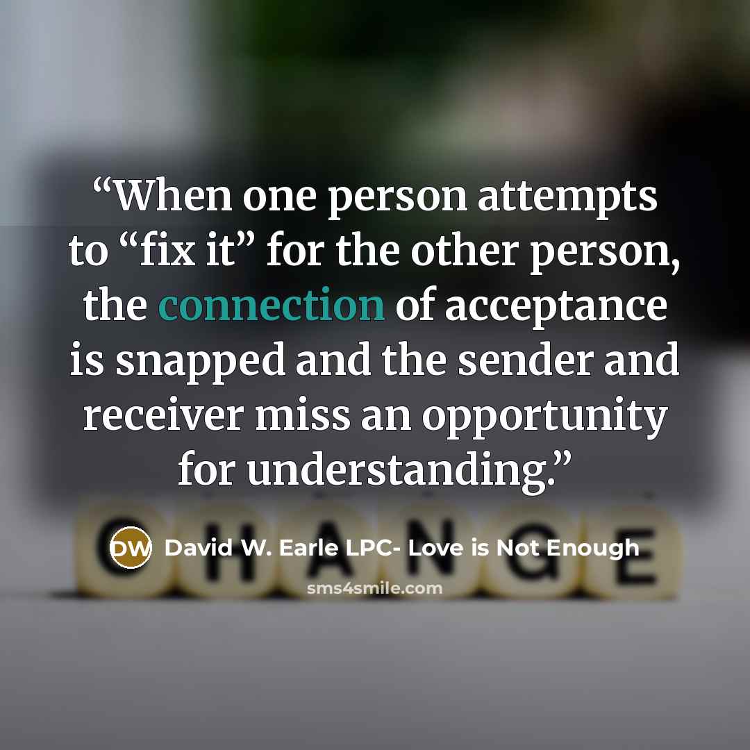 “When one person attempts to “fix it” for the other person, the connection of acceptance is snapped and the sender and receiver miss an opportunity for understanding.” quote by David W. Earle LPC- Love is Not Enough
