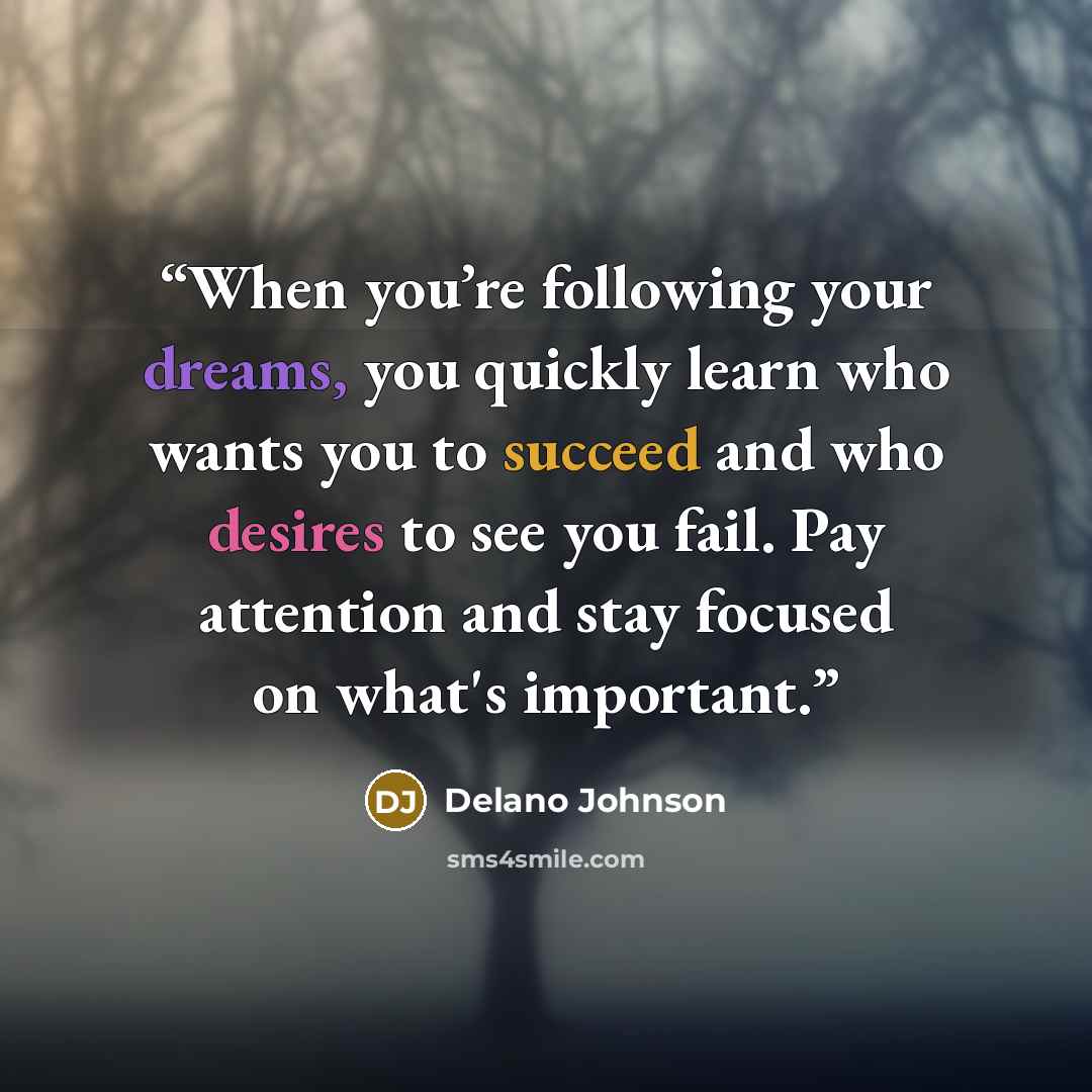 “When you’re following your dreams, you quickly learn who wants you to succeed and who desires to see you fail. Pay attention and stay focused on what's important.” quote by Delano Johnson