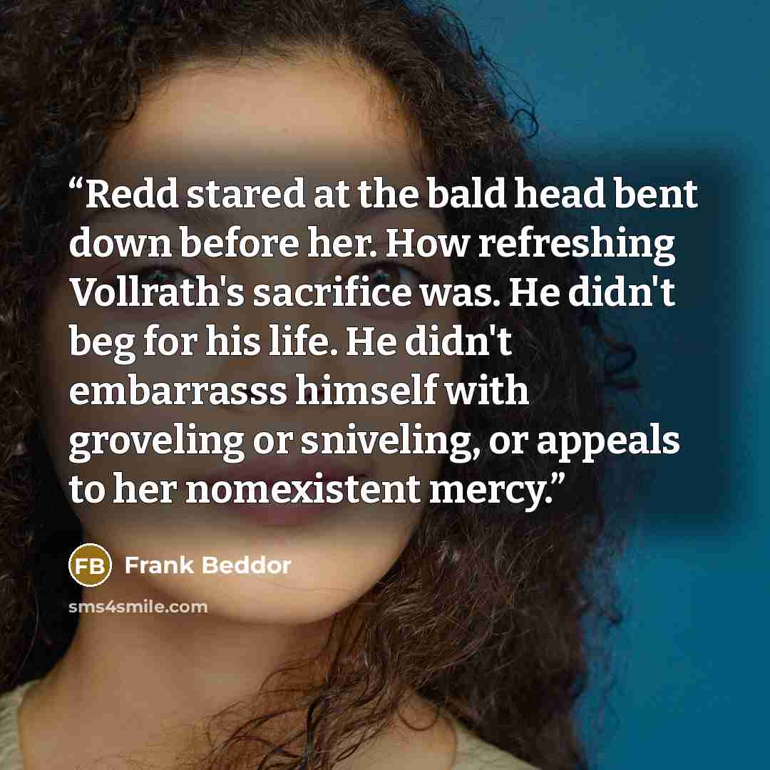 “Redd stared at the bald head bent down before her. How refreshing Vollrath's sacrifice was. He didn't beg for his life. He didn't embarrasss himself with groveling or sniveling, or appeals to her nomexistent mercy.” quote by Frank Beddor