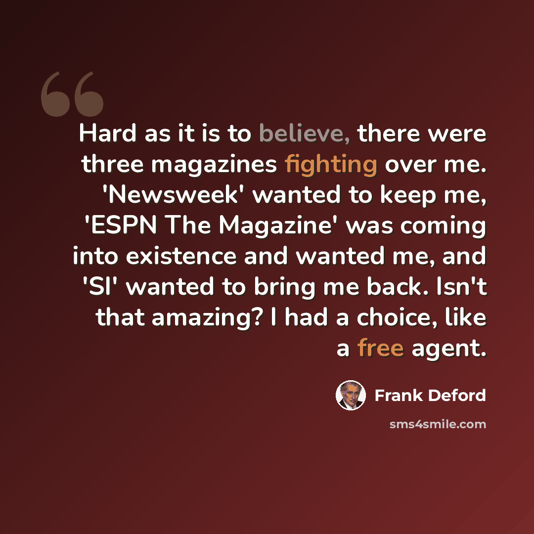 “Hard as it is to believe, there were three magazines fighting over me. 'Newsweek' wanted to keep me, 'ESPN The Magazine' was coming into existence and wanted me, and 'SI' wanted to bring me back. Isn't that amazing? I had a choice, like a free agent.” quote by Frank Deford