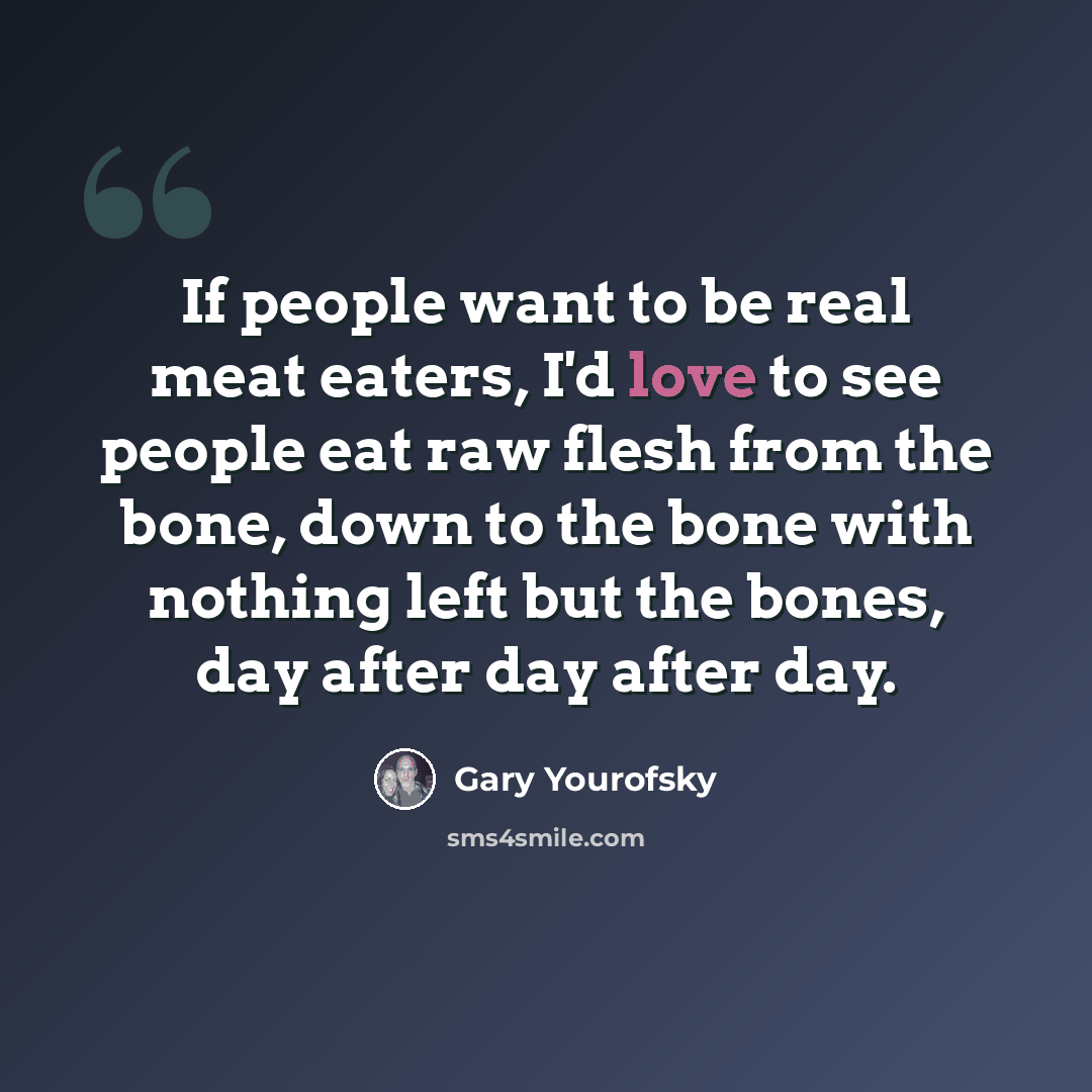 “If people want to be real meat eaters, I'd love to see people eat raw flesh from the bone, down to the bone with nothing left but the bones, day after day after day.” quote by Gary Yourofsky