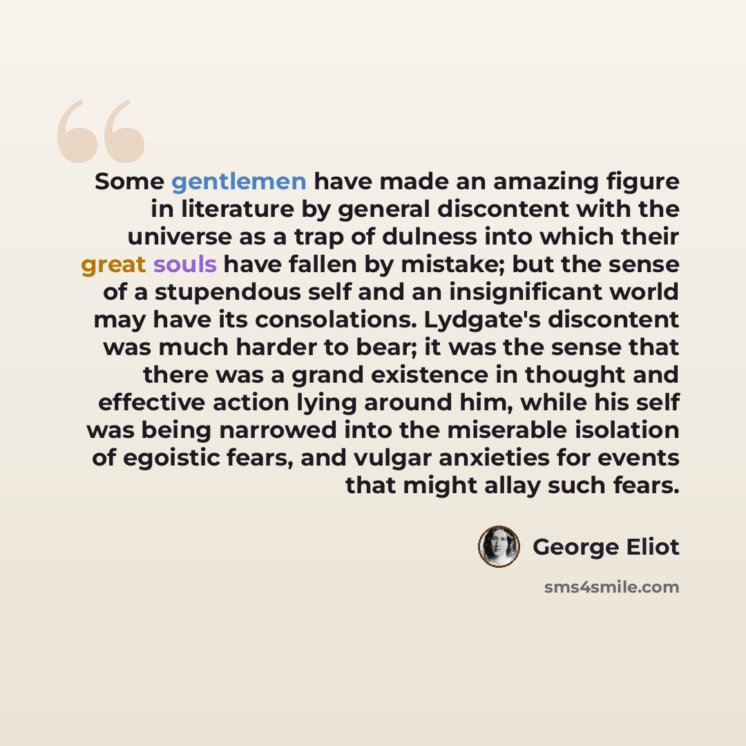 “Some gentlemen have made an amazing figure in literature by general discontent with the universe as a trap of dulness into which their great souls have fallen by mistake; but the sense of a stupendous self and an insignificant world may have its consolations. Lydgate's discontent was much harder…” quote by George Eliot