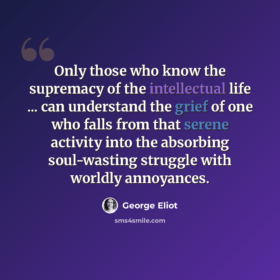 “Only those who know the supremacy of the intellectual life ... can understand the grief of one who falls from that serene activity into the absorbing soul-wasting struggle with worldly annoyances.” quote by George Eliot