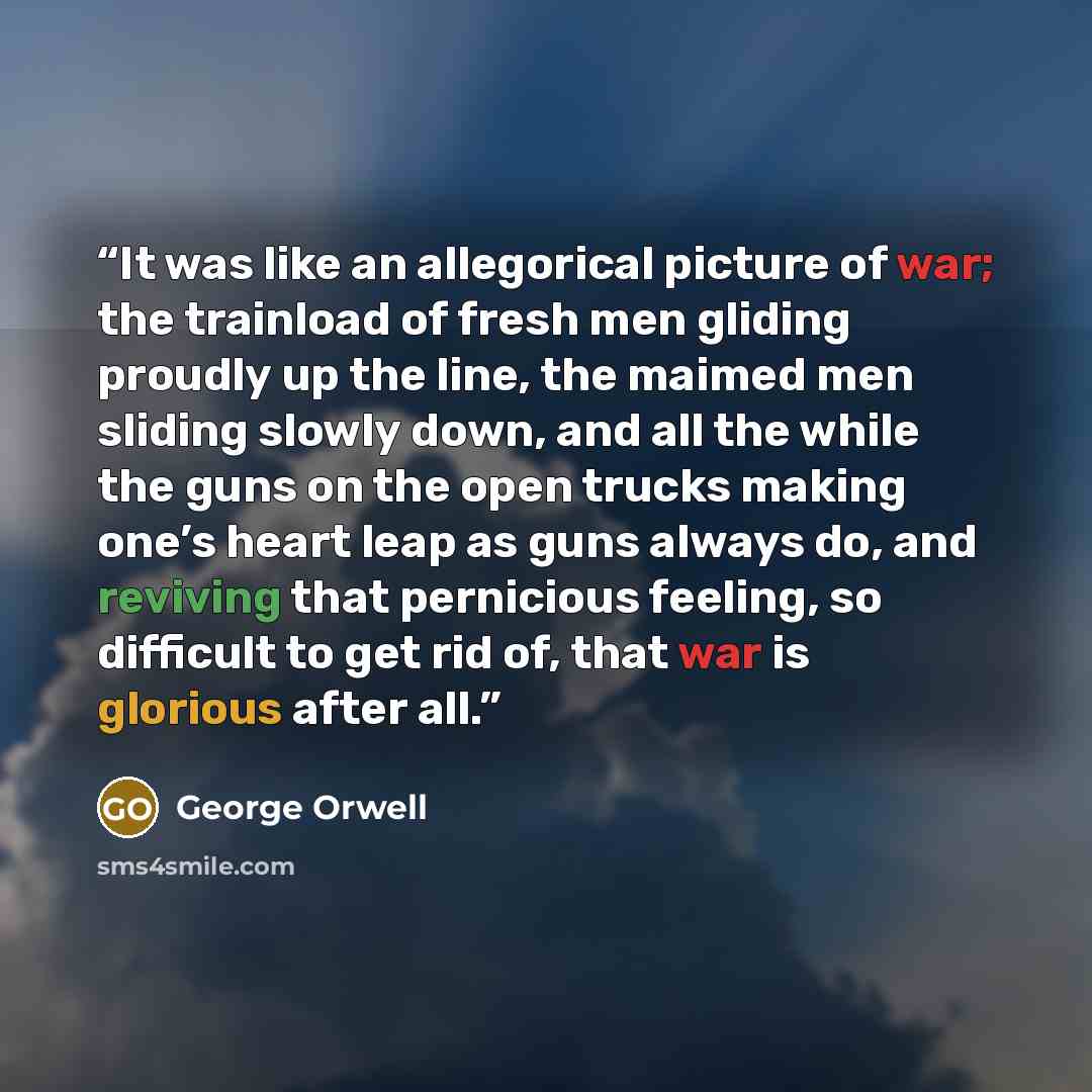“It was like an allegorical picture of war; the trainload of fresh men gliding proudly up the line, the maimed men sliding slowly down, and all the while the guns on the open trucks making one’s heart leap as guns always do, and reviving that pernicious feeling, so difficult to get rid of, that war…” quote by George Orwell