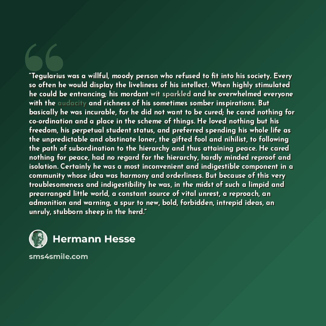 “Tegularius was a willful, moody person who refused to fit into his society. Every so often he would display the liveliness of his intellect. When highly stimulated he could be entrancing; his mordant wit sparkled and he overwhelmed everyone with the audacity and richness of his sometimes somber…” quote by Hermann Hesse