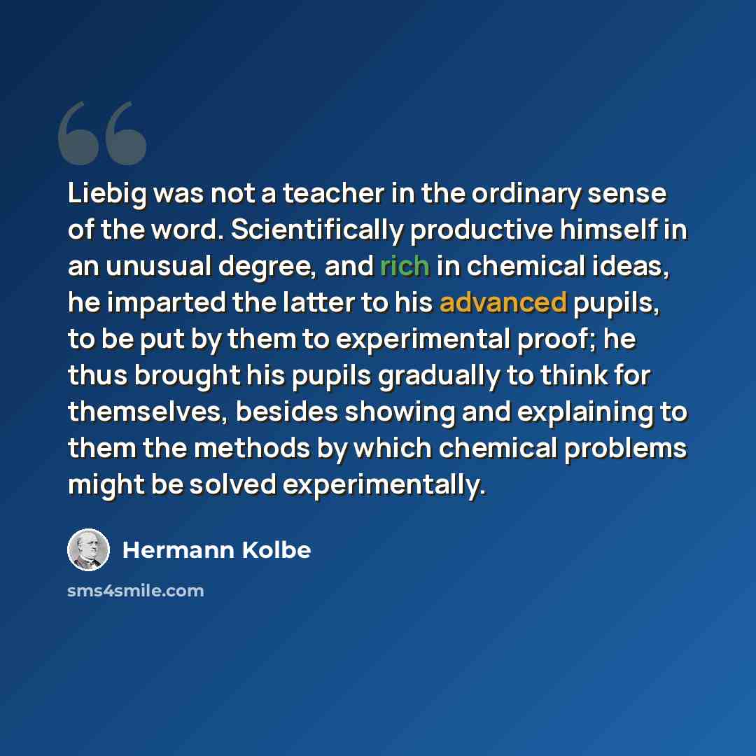 “Liebig was not a teacher in the ordinary sense of the word. Scientifically productive himself in an unusual degree, and rich in chemical ideas, he imparted the latter to his advanced pupils, to be put by them to experimental proof; he thus brought his pupils gradually to think for themselves…” quote by Hermann Kolbe