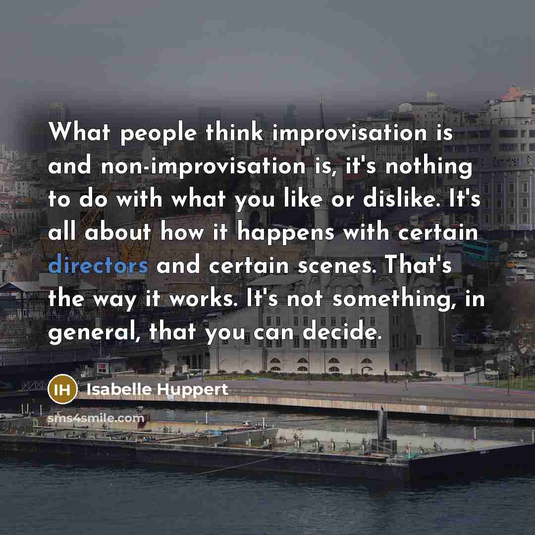 “What people think improvisation is and non-improvisation is, it's nothing to do with what you like or dislike. It's all about how it happens with certain directors and certain scenes. That's the way it works. It's not something, in general, that you can decide.” quote by Isabelle Huppert