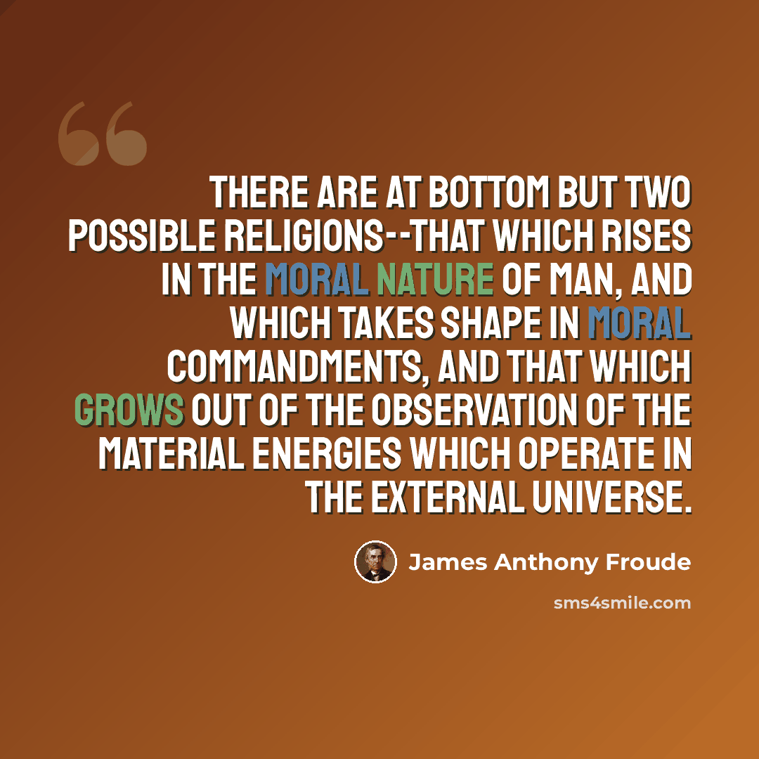 “There are at bottom but two possible religions--that which rises in the moral nature of man, and which takes shape in moral commandments, and that which grows out of the observation of the material energies which operate in the external universe.” quote by James Anthony Froude