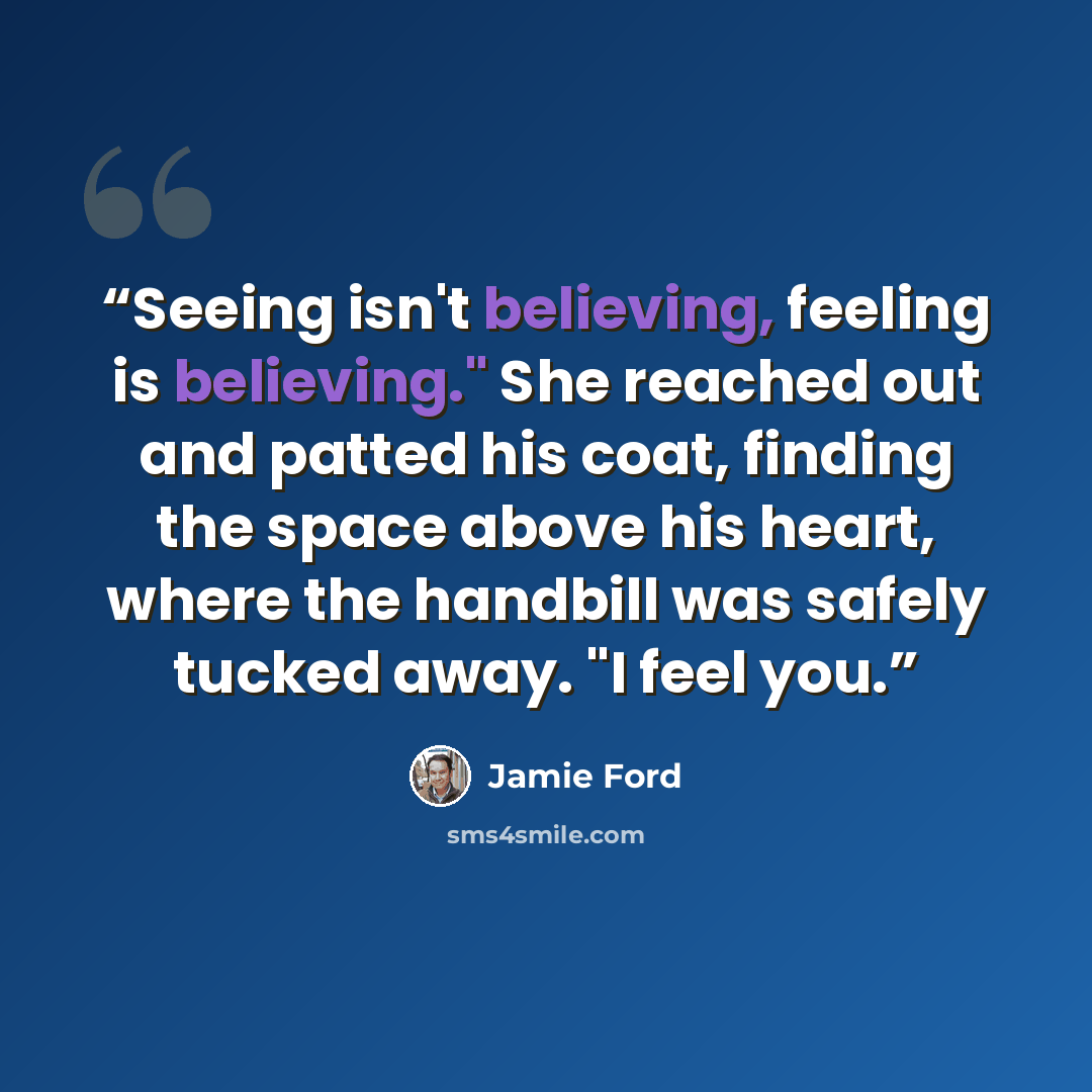 “Seeing isn't believing, feeling is believing." She reached out and patted his coat, finding the space above his heart, where the handbill was safely tucked away. "I feel you.” quote by Jamie Ford