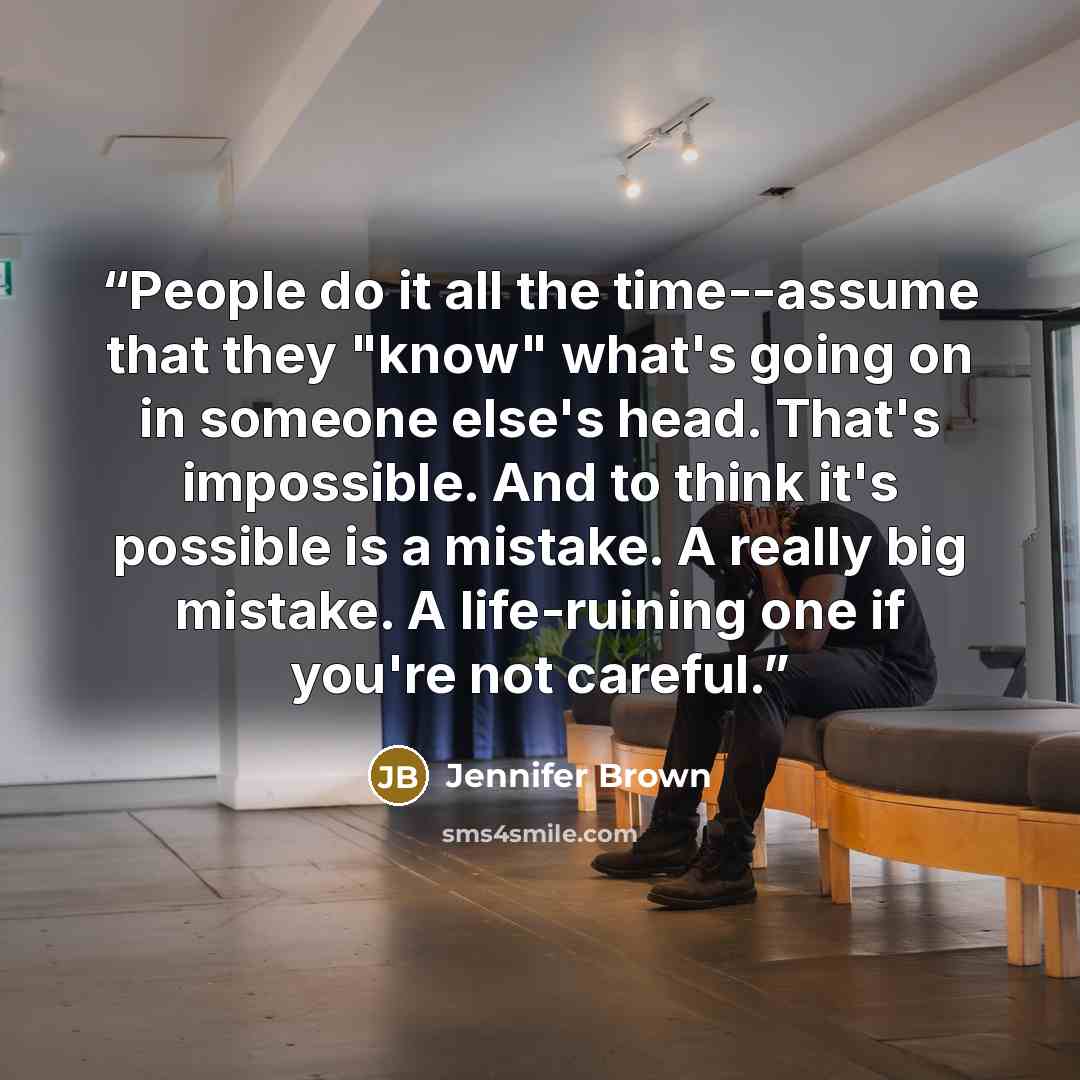“People do it all the time--assume that they "know" what's going on in someone else's head. That's impossible. And to think it's possible is a mistake. A really big mistake. A life-ruining one if you're not careful.” quote by Jennifer Brown