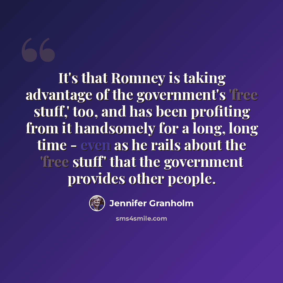 “It's that Romney is taking advantage of the government's 'free stuff,' too, and has been profiting from it handsomely for a long, long time - even as he rails about the 'free stuff' that the government provides other people.” quote by Jennifer Granholm