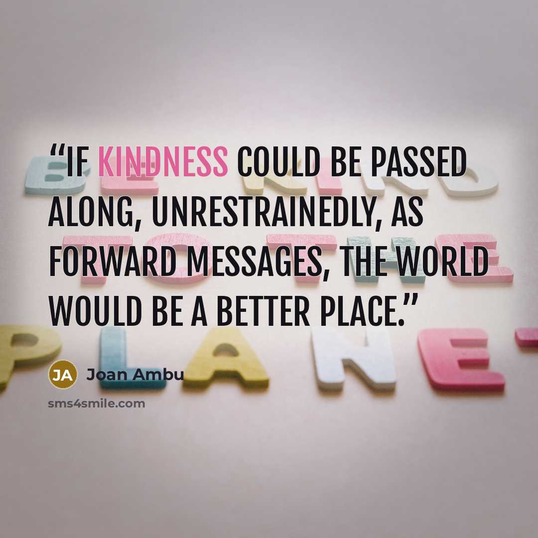 “If Kindness could be passed along, unrestrainedly, as forward messages, the World would be a better place.” quote by Joan AMBU