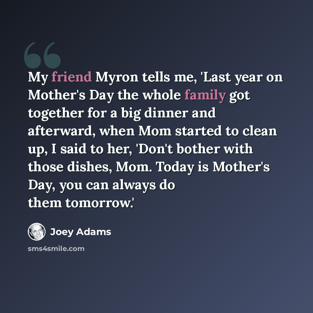 “My friend Myron tells me, 'Last year on Mother's Day the whole family got together for a big dinner and afterward, when Mom started to clean up, I said to her, 'Don't bother with those dishes, Mom. Today is Mother's Day, you can always do them tomorrow.'” quote by Joey Adams