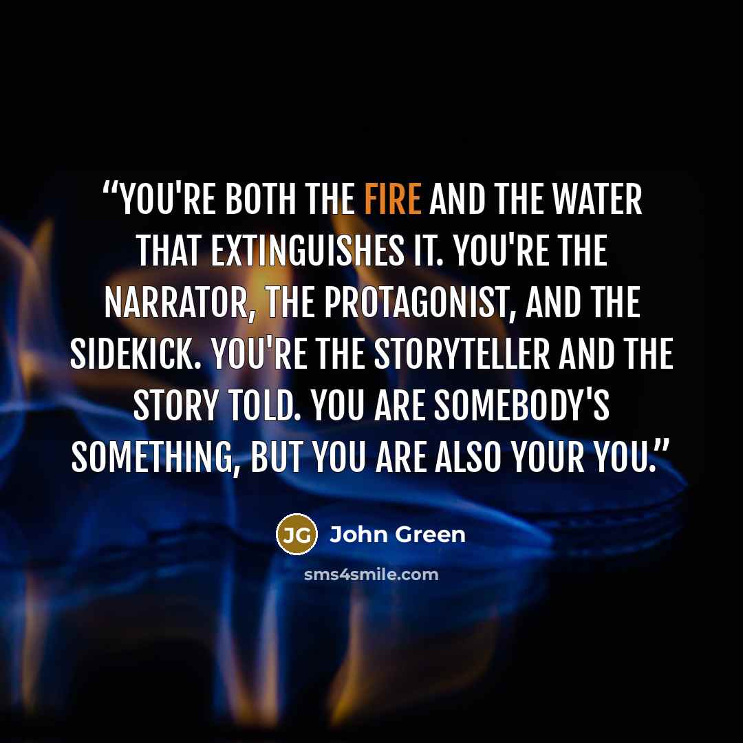 “You're both the fire and the water that extinguishes it. You're the narrator, the protagonist, and the sidekick. You're the storyteller and the story told. You are somebody's something, but you are also your you.” quote by John Green