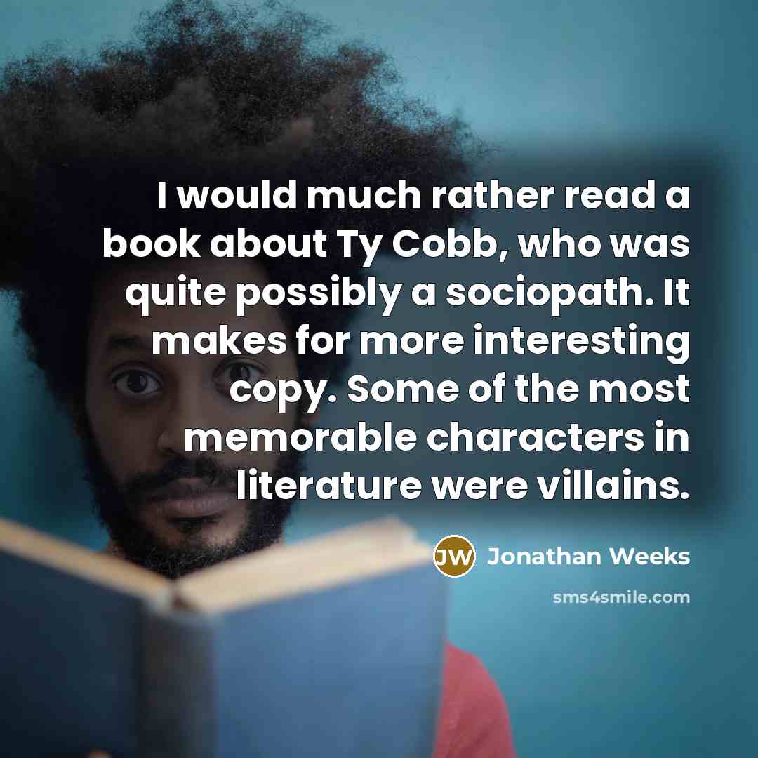 “I would much rather read a book about Ty Cobb, who was quite possibly a sociopath. It makes for more interesting copy. Some of the most memorable characters in literature were villains.” quote by Jonathan Weeks