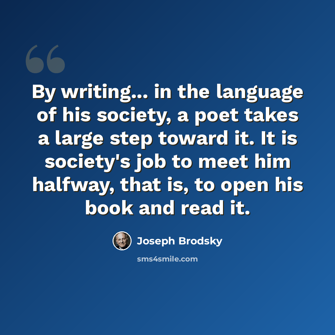 “By writing... in the language of his society, a poet takes a large step toward it. It is society's job to meet him halfway, that is, to open his book and read it.” quote by Joseph Brodsky