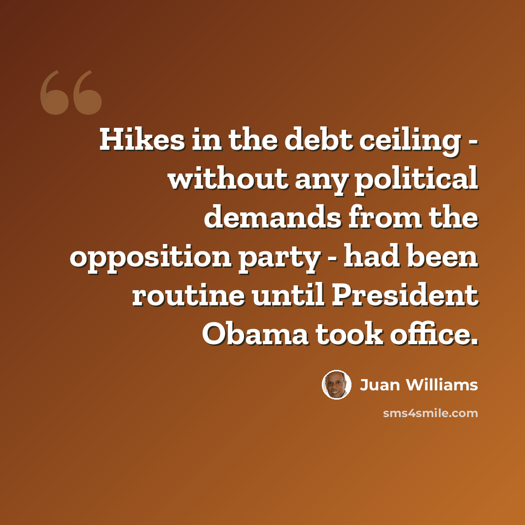 “Hikes in the debt ceiling - without any political demands from the opposition party - had been routine until President Obama took office.” quote by Juan Williams