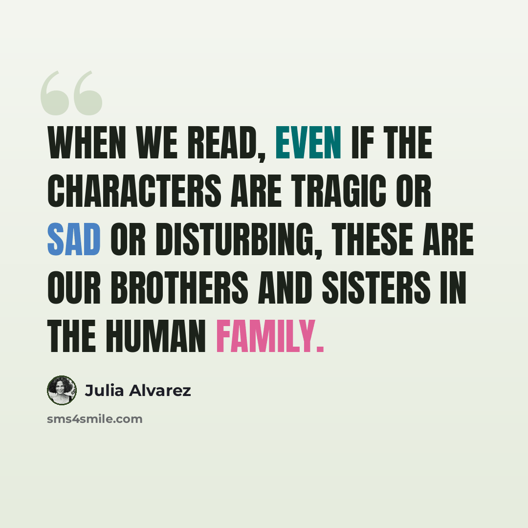 “When we read, even if the characters are tragic or sad or disturbing, these are our brothers and sisters in the human family.” quote by Julia Alvarez