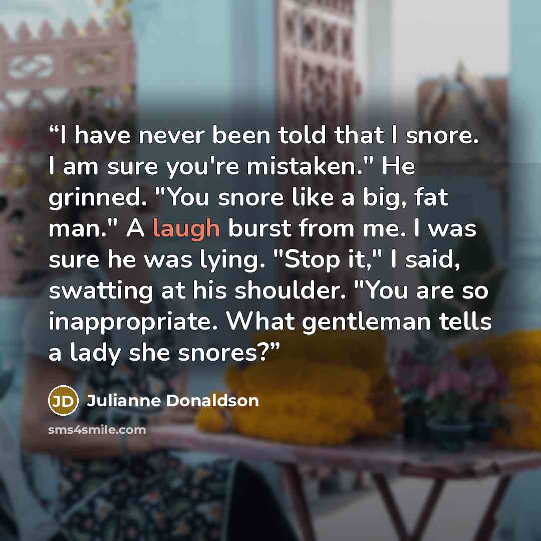 “I have never been told that I snore. I am sure you're mistaken." He grinned. "You snore like a big, fat man." A laugh burst from me. I was sure he was lying. "Stop it," I said, swatting at his shoulder. "You are so inappropriate. What gentleman tells a lady she snores?” quote by Julianne Donaldson